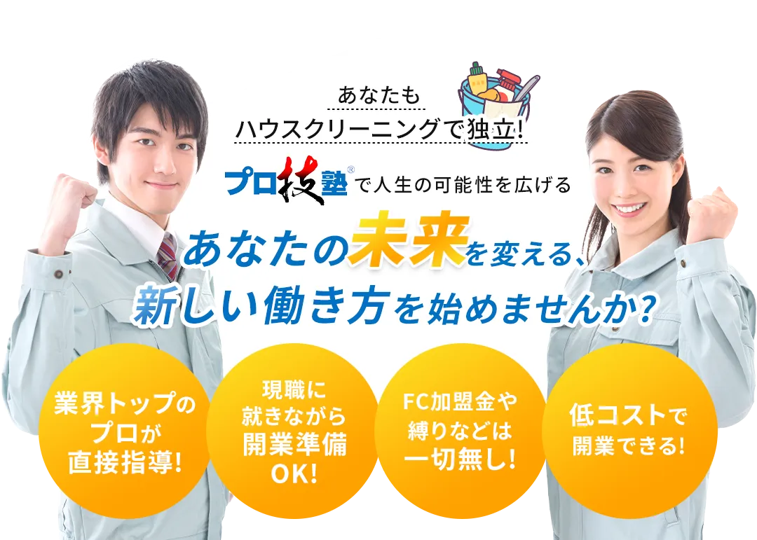 あなたもハウスクリーニングで独立!　プロ技塾で人生の可能性を広げる　あなたの未来を変える、新しい働き方を始めませんか？　業界トップのプロが直接指導!　現職に就きながら開業準備OK!　FC加盟金や縛りなどは一切無し!　低コストで開業できる!