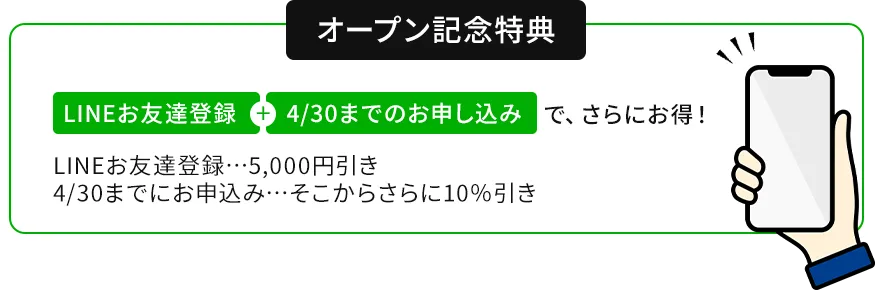 オープン記念特典　LINEお友達登録+4/30までのお申し込みで、さらにお得!LINEお友達登録…5,000円引き　4/30までにお申込み…そこからさらに10%引き