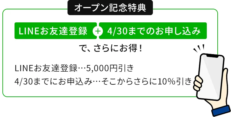 オープン記念特典　LINEお友達登録+4/30までのお申し込みで、さらにお得!LINEお友達登録…5,000円引き　4/30までにお申込み…そこからさらに10%引き